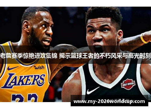 老詹赛季惊艳进攻集锦 揭示篮球王者的不朽风采与高光时刻