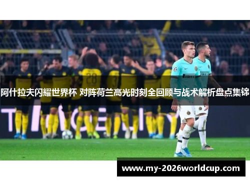 阿什拉夫闪耀世界杯 对阵荷兰高光时刻全回顾与战术解析盘点集锦
