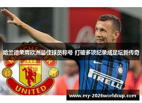 哈兰德荣膺欧洲最佳球员称号 打破多项纪录成足坛新传奇
