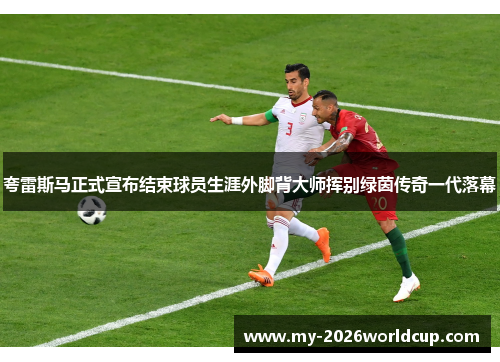 夸雷斯马正式宣布结束球员生涯外脚背大师挥别绿茵传奇一代落幕