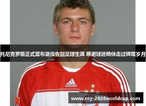 托尼克罗斯正式宣布退役告别足球生涯 感谢球迷陪伴走过辉煌岁月