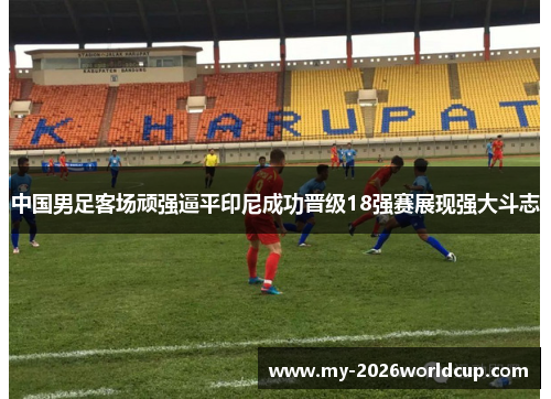 中国男足客场顽强逼平印尼成功晋级18强赛展现强大斗志