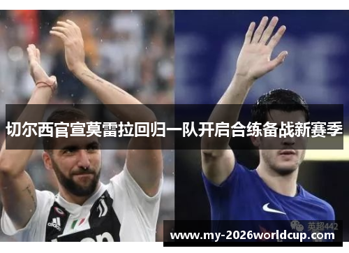 切尔西官宣莫雷拉回归一队开启合练备战新赛季 切尔西官宣莫雷拉回归一队开启合练备战新赛季
