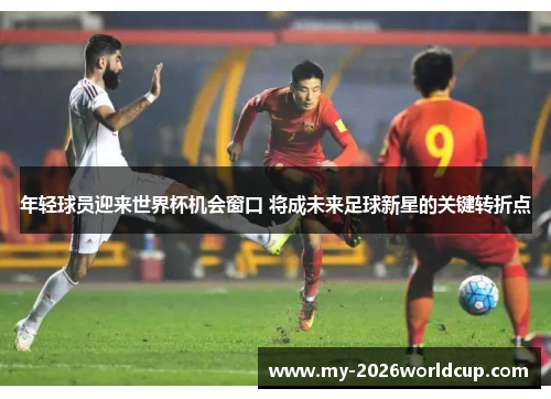 年轻球员迎来世界杯机会窗口 将成未来足球新星的关键转折点